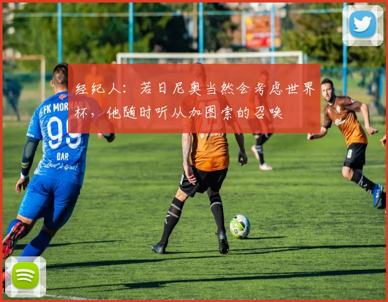 经纪人：若日尼奥当然会考虑世界杯，他随时听从加图索的召唤