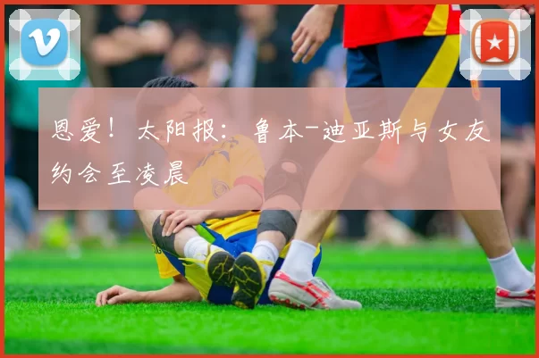 恩爱！太阳报：鲁本-迪亚斯与女友约会至凌晨