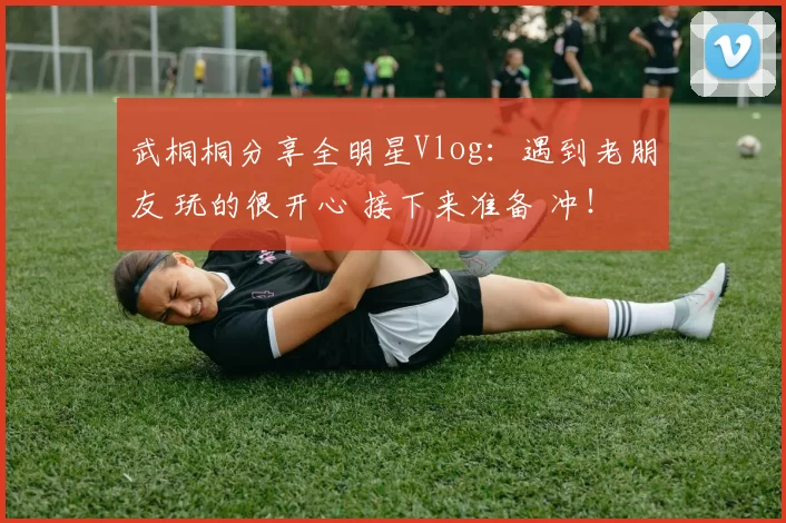 武桐桐分享全明星Vlog：遇到老朋友 玩的很开心 接下来准备 冲！