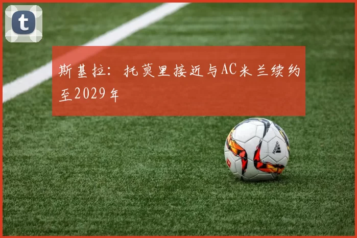 斯基拉：托莫里接近与AC米兰续约至2029年