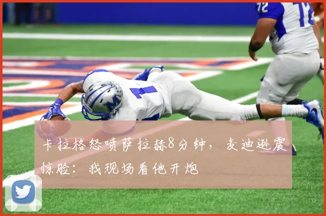 卡拉格怒喷萨拉赫8分钟，麦迪逊震惊脸：我现场看他开炮