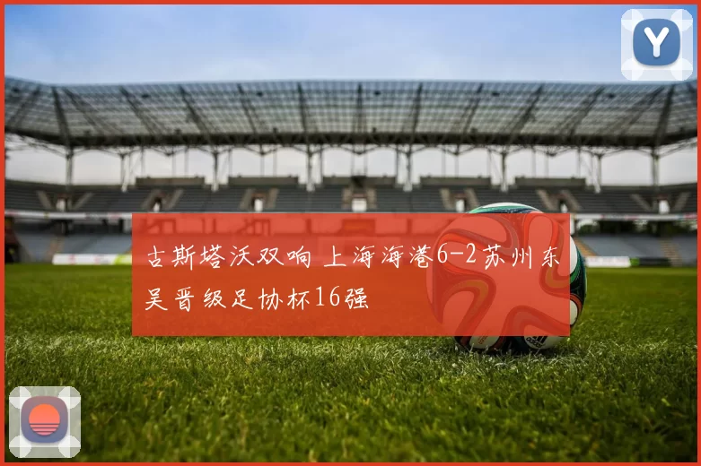 古斯塔沃双响 上海海港6-2苏州东吴晋级足协杯16强