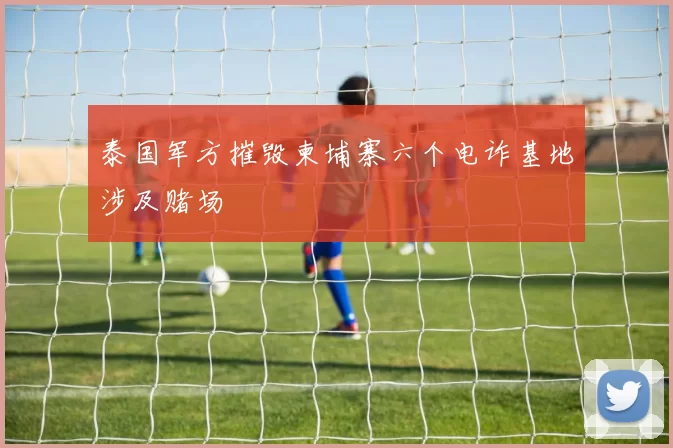 泰国军方摧毁柬埔寨六个电诈基地涉及赌场