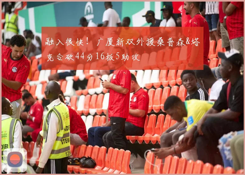 融入很快！广厦新双外援桑普森&塔克合砍44分16板5助攻
