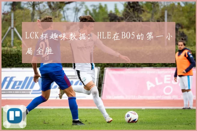LCK杯趣味数据：HLE在BO5的第一小局全胜