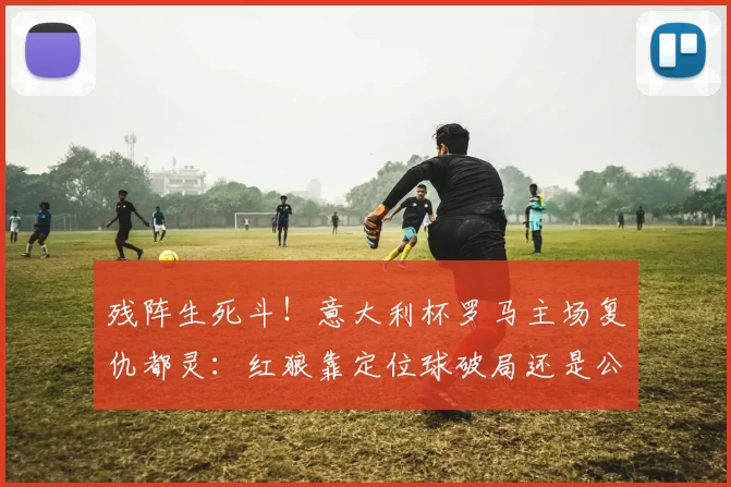 残阵生死斗！意大利杯罗马主场复仇都灵：红狼靠定位球破局还是公牛防反偷鸡？